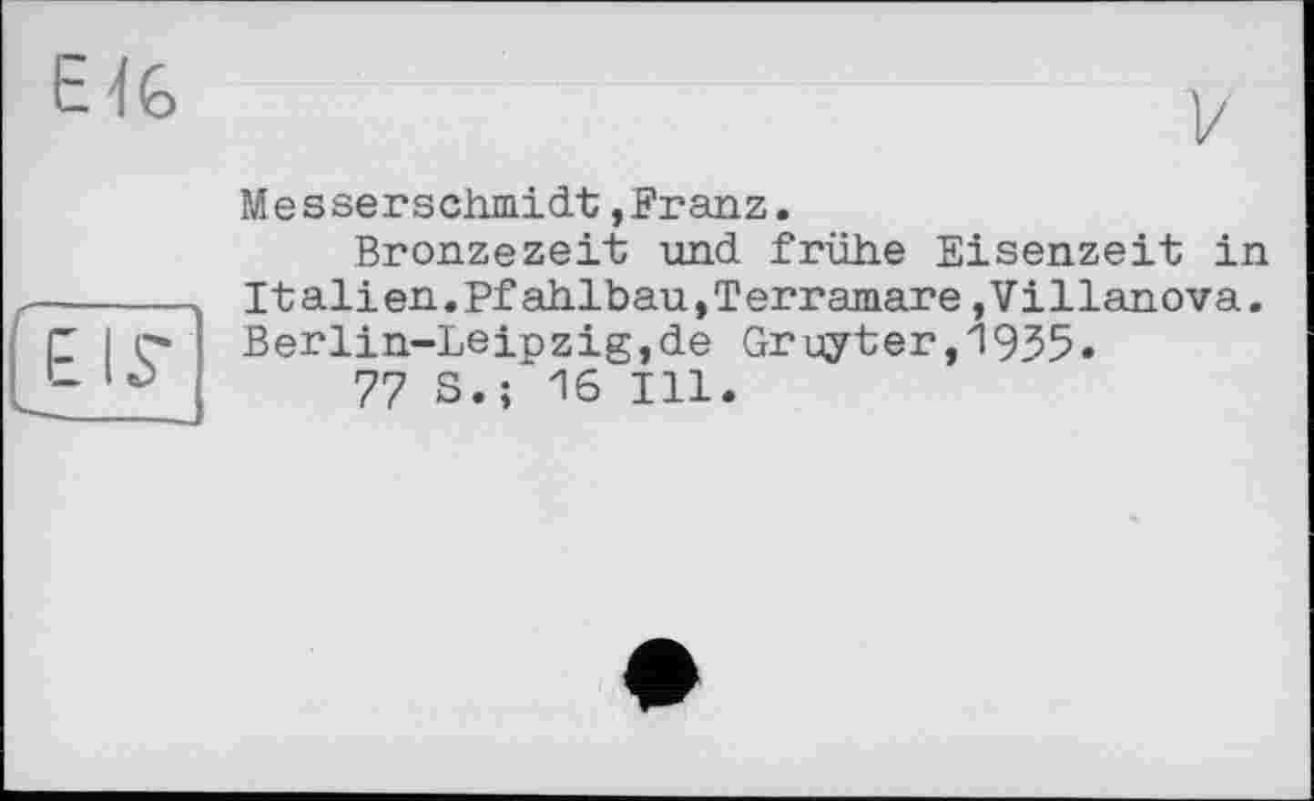 ﻿EIS’
Me s sei* Schmidt, Franz.
Bronzezeit und frühe Eisenzeit in It ali en.Pf ahlbau,Terramare,Villanova. Berlin-Leipzig,de Gruyter,1935.
77 S.; 16 Ill.